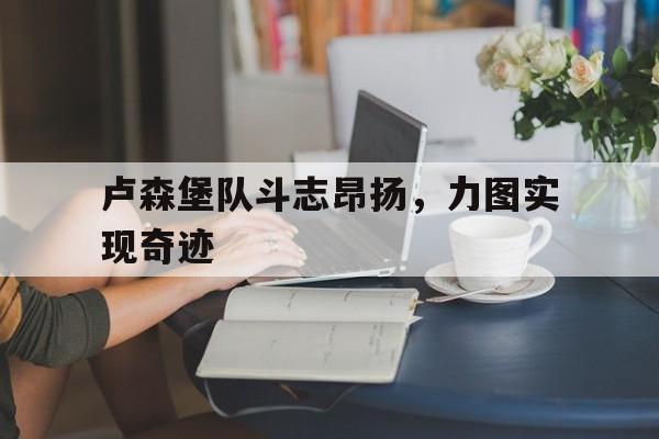 开云体育入口-卢森堡队斗志昂扬，力图实现奇迹