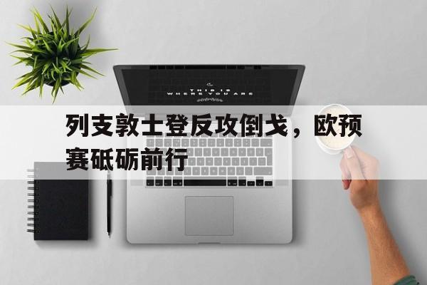 开云体育app-列支敦士登反攻倒戈，欧预赛砥砺前行的简单介绍